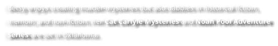 Betsy enjoys creating murder-mysteries but also dabbles in historical fiction, memoir, and non-fiction. Her Cat Carlyle Mysteries and Noah Pool Adventure Series are set in Oklahoma.