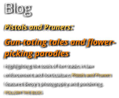 Blog Pistols and Pruners:  Gun-toting tales and flower-picking parodies Highlighting the tools of her trade, in law enforcement and horticulture, Pistols and Pruners features Betsy’s photography and pondering. FOLLOW THE BLOG