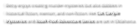 Betsy enjoys creating murder-mysteries but also dabbles in historical fiction, memoir, and non-fiction. Her Cat Carlyle Mysteries and Noah Pool Adventure Series are set in Oklahoma.