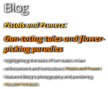 Blog Pistols and Pruners:  Gun-toting tales and flower-picking parodies Highlighting the tools of her trade, in law enforcement and horticulture, Pistols and Pruners features Betsy’s photography and pondering. FOLLOW THE BLOG