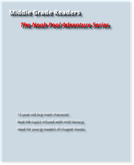 Middle Grade Readers The Noah Pool Adventure Series         	12-year-old boy main character. 	Real-life topics infused with mild fantasy. 	Ideal for young readers of chapter books.